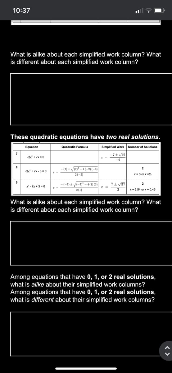 10:37
What is alike about each simplified work column? What
is different about each simplified work column?
These quadratic equations have two real solutions.
Equation
Quadratic Formula
Simplified Work Number
Solutions
7
-7± v49
-2x + 7x =0
-4
8
- (7) ± V(7)* – 4 (–2)(–3)
-2x + 7x - 3 = 0
2(-2)
x= 3 or x %
9
-(-7) t V(-7)? –- 4 (1) (3)
7+ V37
2
x - 7x +3 =0
2 (1)
x- 6.54 or x- 0.46
What is alike about each simplified work column? What
is different about each simplified work column?
Among equations that have 0, 1, or 2 real solutions,
what is alike about their simplified work columns?
Among equations that have 0, 1, or 2 real solutions,
what is different about their simplified work columns?
