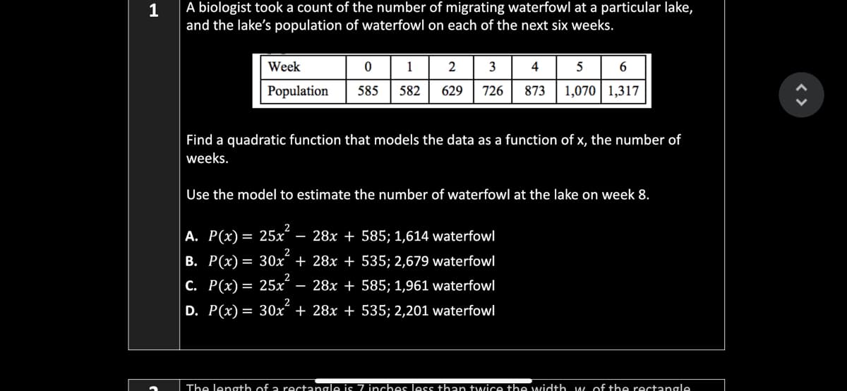 1
A biologist took a count of the number of migrating waterfowl at a particular lake,
and the lake's population of waterfowl on each of the next six weeks.
Week
1
2
3
5 6
Population
585
582
629
726
873
1,070| 1,317
Find a quadratic function that models the data as a function of x, the number of
weeks.
Use the model to estimate the number of waterfowl at the lake on week 8.
А. Р(х)
25x – 28x + 585; 1,614 waterfowl
%=
2
В. Р(х) —
30x + 28x + 535; 2,679 waterfowl
с. Р(x) —
25x – 28x + 585; 1,961 waterfowl
2
D. P(x) = 30x´ + 28x + 535; 2,201 waterfowl
The length of a rectangle is 7 inches les than twice the width w of the rectangle
