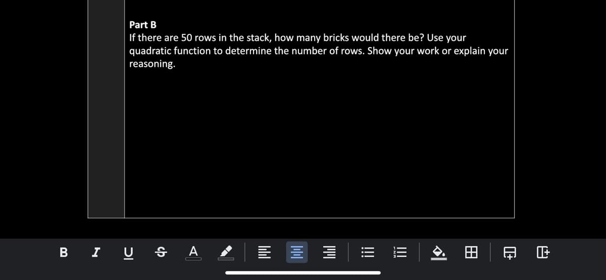 Part B
If there are 50 rows in the stack, how many bricks would there be? Use your
quadratic function to determine the number of rows. Show your work or explain your
reasoning.
B I U § A
印 正
田
!!!

