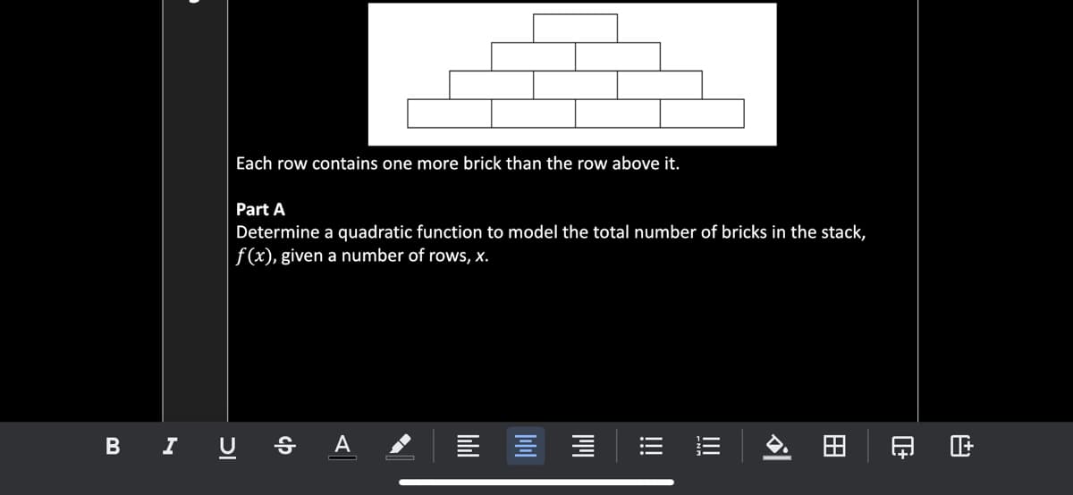 Each row contains one more brick than the row above it.
Part A
Determine a quadratic function to model the total number of bricks in the stack,
f(x), given a number of rows, x.
B I U s A
日正
田
!!!
!!!
