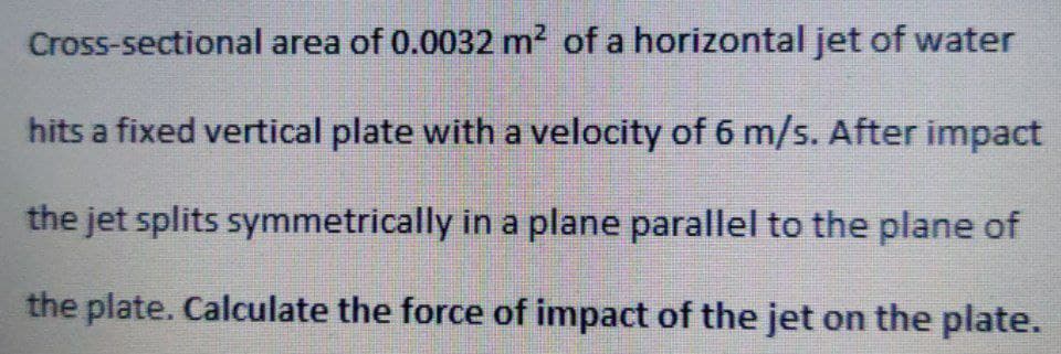 Cross-sectional area of 0.0032 m² of a horizontal jet of water
hits a fixed vertical plate with a velocity of 6 m/s. After impact
the jet splits symmetrically in a plane parallel to the plane of
the plate. Calculate the force of impact of the jet on the plate.