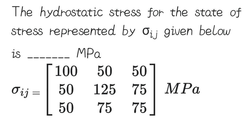 The hydrostatic stress for the state of
stress represented by Oij given below
is
ΜΡα
Vij =
100 50 50
50
125
75
50
75
75
MPa