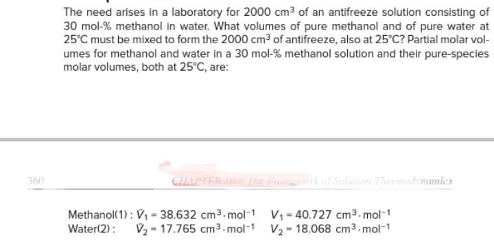 360
The need arises in a laboratory for 2000 cm³ of an antifreeze solution consisting of
30 mol-% methanol in water. What volumes of pure methanol and of pure water at
25°C must be mixed to form the 2000 cm³ of antifreeze, also at 25°C? Partial molar vol-
umes for methanol and water in a 30 mol-% methanol solution and their pure-species
molar volumes, both at 25°C, are:
CHAPTER 10 The Framework of Solution Thermodynamics
Methanol(1): V₁ = 38.632 cm³.mol-1 V₁40.727 cm³.mol-1
Water(2): V₂ = 17.765 cm³.mol-1 V₂ 18.068 cm³.mol-1
