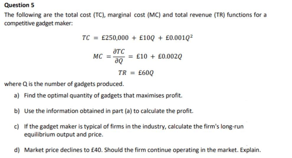 Question 5
The following are the total cost (TC), marginal cost (MC) and total revenue (TR) functions for a
competitive gadget maker:
TC = £250,000 + £10Q + £0.001Q²
ƏTC
MC =
= £10 + £0.002Q
de
TR = £60Q
where Q is the number of gadgets produced.
a) Find the optimal quantity of gadgets that maximises profit.
b) Use the information obtained in part (a) to calculate the profit.
c) If the gadget maker is typical of firms in the industry, calculate the firm's long-run
equilibrium output and price.
d) Market price declines to £40. Should the firm continue operating in the market. Explain.
