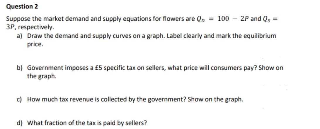 Question 2
- 2P and Qs:
Suppose the market demand and supply equations for flowers are Qp = 100
3P, respectively.
a) Draw the demand and supply curves on a graph. Label clearly and mark the equilibrium
price.
b) Government imposes a £5 specific tax on sellers, what price will consumers pay? Show on
the graph.
c) How much tax revenue is collected by the government? Show on the graph.
d) What fraction of the tax is paid by sellers?
