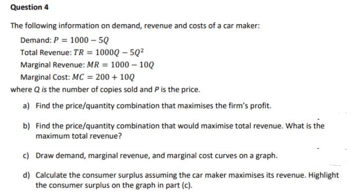 Question 4
The following information on demand, revenue and costs of a car maker:
Demand: P = 1000 – 5Q
Total Revenue: TR = 1000Q – 5Q?
Marginal Revenue: MR = 1000 – 10Q
Marginal Cost: MC = 200 + 10Q
where Q is the number of copies sold and P is the price.
a) Find the price/quantity combination that maximises the firm's profit.
b) Find the price/quantity combination that would maximise total revenue. What is the
maximum total revenue?
c) Draw demand, marginal revenue, and marginal cost curves on a graph.
d) Calculate the consumer surplus assuming the car maker maximises its revenue. Highlight
the consumer surplus on the graph in part (c).

