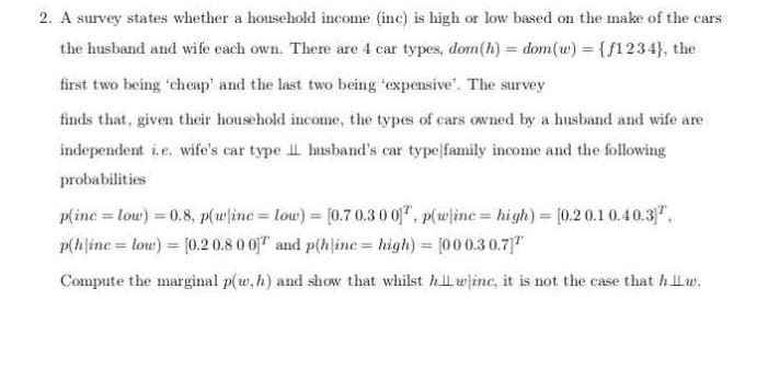 2. A survey states whether a household income (inc) is high or low based on the make of the cars
the husband and wife each own. There are 4 car types, dom(h) = dom(w) = {/1234}, the
first two being 'cheap' and the last two being 'expensive'. The survey
finds that, given their household income, the types of cars owned by a husband and wife are
independent ie. wife's car type I husband's car type family income and the following
probabilities
p(inc = louw) = 0.8, p(wline low)= [0.7 0.30 0", p(wlinc= high) = [0.2 0.1 0.40.3",
p(hline = low) = [0.2 0.8 0 0 and p(h|ine = high) = [000.30.7"
Compute the marginal p(w,h) and show that whilst hlwine, it is not the case that hLw.
