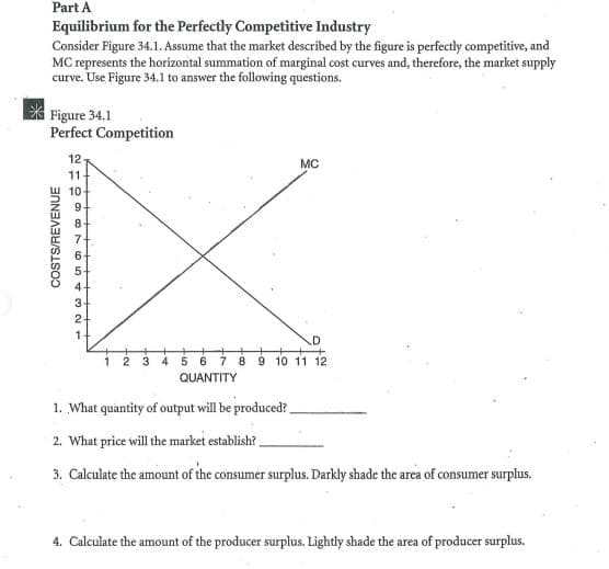 Part A
Equilibrium for the Perfectly Competitive Industry
Consider Figure 34.1. Assume that the market described by the figure is perfectly competitive, and
MC represents the horizontal summation of marginal cost curves and, therefore, the market supply
curve. Use Figure 34.1 to answer the following questions.
Figure 34.1
Perfect Competition
12
MC
11
10
9.
3
2-
1-
1 2 3 4 56 7 8 9 10 11 12
QUANTITY
1. What quantity of output will be produced?
2. What price will the market establish?
3. Calculate the amount of the consumer surplus. Darkly shade the area of consumer surplus.
4. Calculate the amount of the producer surplus. Lightly shade the area of producer surplus.
COSTS/REVENUE
