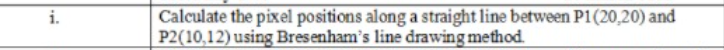 Calculate the pixel positions along a straight line between P1(20,20) and
P2(10,12) using Bresenham's line drawing method.
i.
