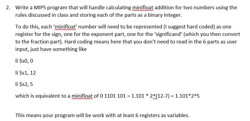 2. Write a MIPS program that will handle calculating minifloat addition for two numbers using the
rules discussed in class and storing each of the parts as a binary integer.
To do this, each 'minifloat' number will need to be represented (I suggest hard coded) as one
register for the sign, one for the exponent part, one for the 'significand' (which you then convert
to the fraction part). Hard coding means here that you don't need to read in the 6 parts as user
input, just have something like
li $s0, 0
li $s1, 12
li $2, 5
which is equivalent to a minifloat of 0 1101 101 = 1.101 * 2^(12-7) = 1.101*2^5
%3!
This means your program will be work with at least 6 registers as variables.
