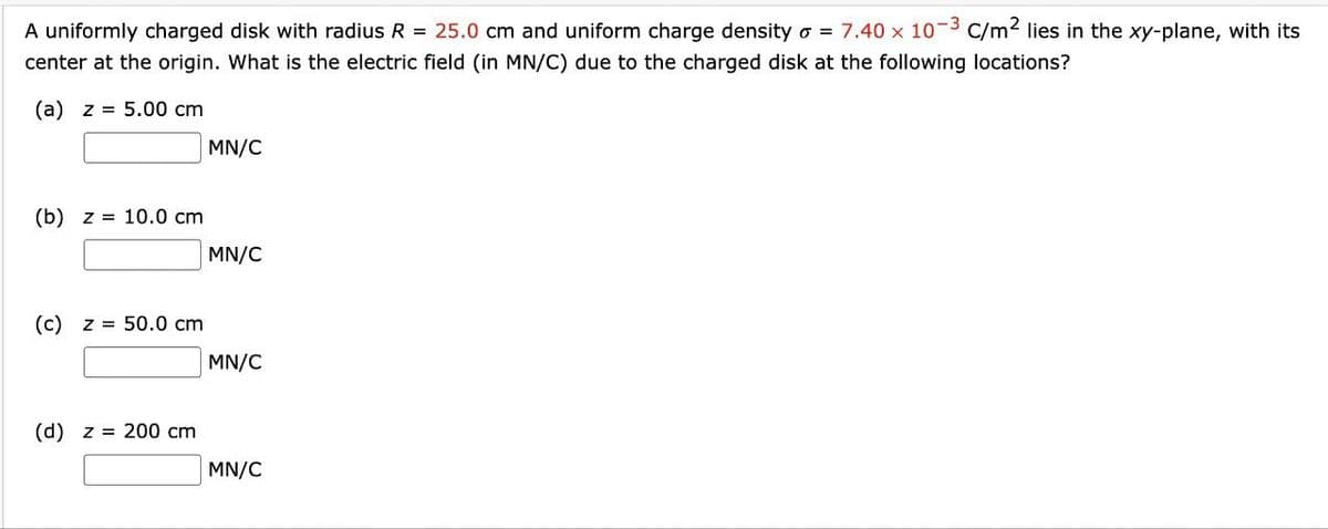 A uniformly charged disk with radius R = 25.0 cm and uniform charge density o = 7.40 x 10-3 C/m² lies in the xy-plane, with its
center at the origin. What is the electric field (in MN/C) due to the charged disk at the following locations?
(a) z = 5.00 cm
(b) z = 10.0 cm
(c) z = 50.0 cm
(d) z 200 cm
MN/C
MN/C
MN/C
MN/C