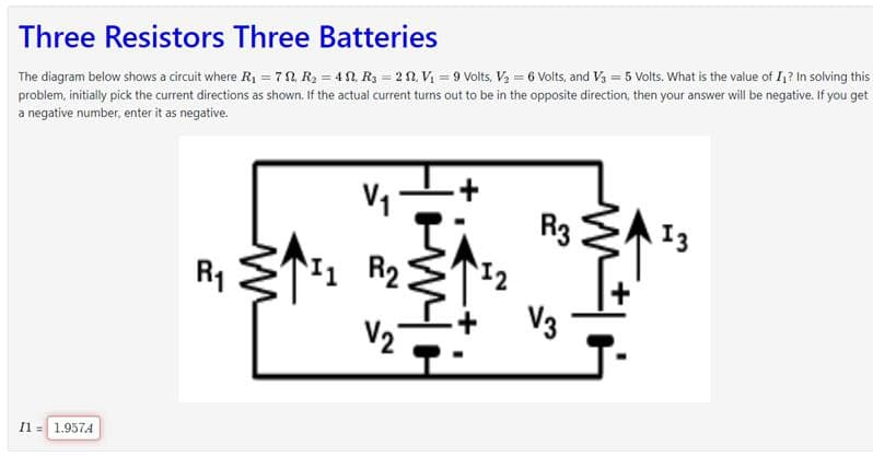 Three Resistors Three Batteries
The diagram below shows a circuit where R₁ = 7, R₂ = 4, R₂ = 22. V₁ = 9 Volts, V₂ = 6 Volts, and V3 = 5 Volts. What is the value of I₁? In solving this
problem, initially pick the current directions as shown. If the actual current turns out to be in the opposite direction, then your answer will be negative. If you get
a negative number, enter it as negative.
I1 = 1.9574
R₁
W
V₁
R₂
V₂
M
12
R3
V3
M +1
13
