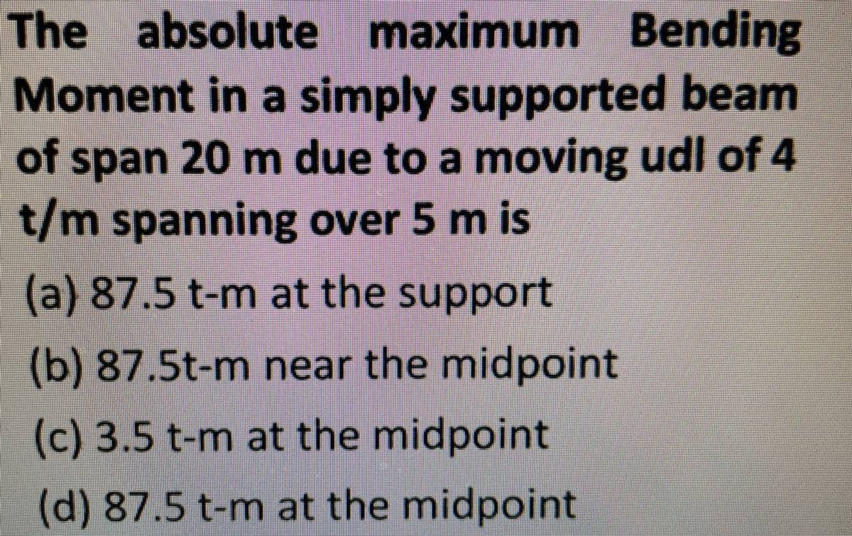 The absolute
maximum Bending
Moment in a simply supported beam
of span 20 m due to a moving udl of 4
t/m spanning over 5 m is
(a) 87.5 t-m at the support
(b) 87.5t-m near the midpoint
(c) 3.5 t-m at the midpoint
(d) 87.5 t-m at the midpoint