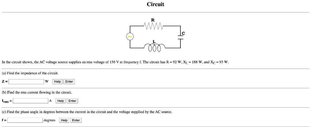 (a) Find the impedence of the circuit.
Z=
In the circuit shown, the AC voltage source supplies an rms voltage of 156 V at frequency f. The circuit has R = 92 W, X₁. = 188 W. and Xc=93 W.
W Help Enter
Circuit
(b) Find the rms current flowing in the circuit.
Irms=
A Help Enter
R
ww
(c) Find the phase angle in degrees between the current in the circuit and the voltage supplied by the AC source.
degrees Help Enter
