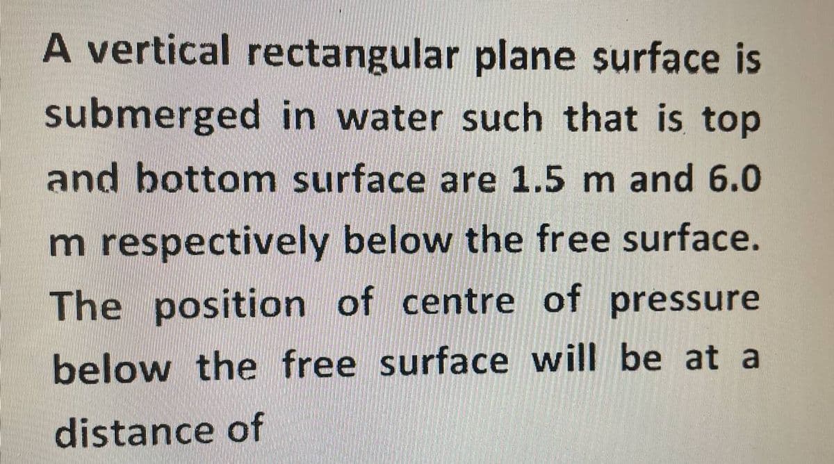A vertical rectangular plane surface is
submerged in water such that is top
and bottom surface are 1.5 m and 6.0
m respectively below the free surface.
The position of centre of pressure
below the free surface will be at a
distance of