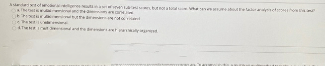 A standard test of emotional intelligence results in a set of seven sub-test scores, but not a total score. What can we assume about the factor analysis of scores from this test?
Oa. The test is mukidimensional and the dimensions are correlated.
Ob. The test is multidimensional but the dimensions are not correlated.
OC. The test is unidimensional.
O d. The test is multidimensional and the dimensions are hierarchically organized.
zmeroncereneroncra arromlichnmerccenrara ace To accomelish this
