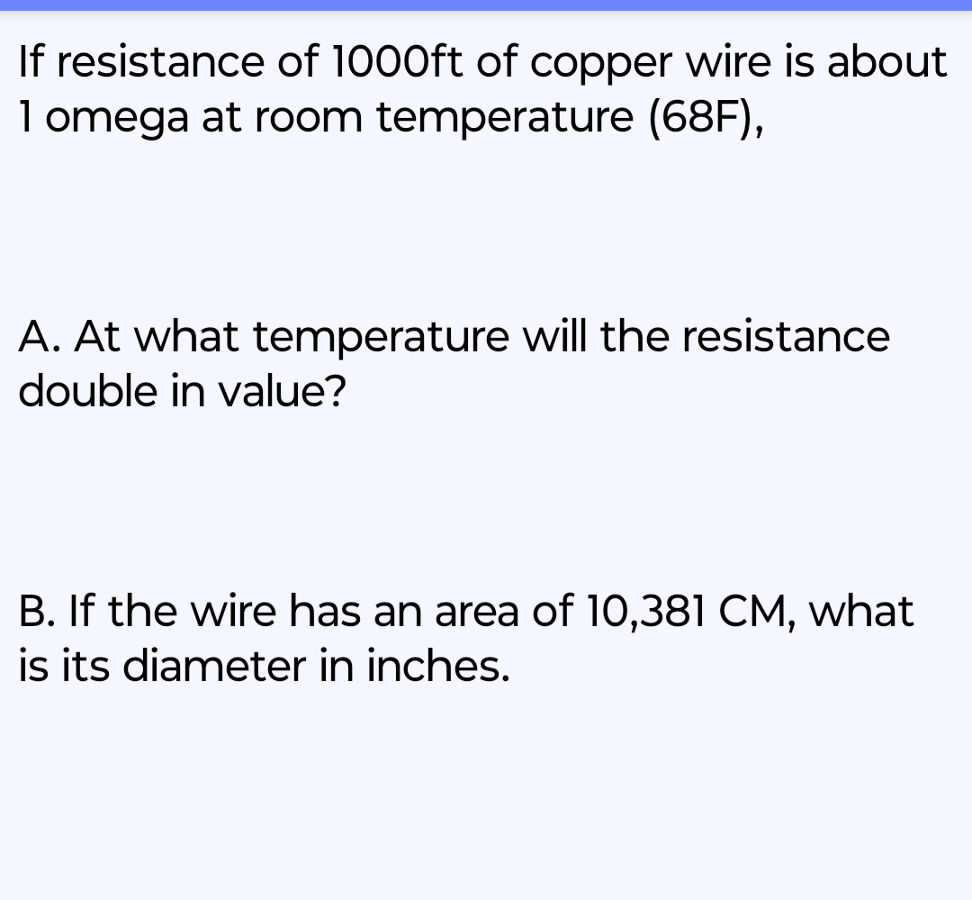 If resistance of 1000ft of copper wire is about
1 omega at room temperature (68F),
A. At what temperature will the resistance
double in value?
B. If the wire has an area of 10,381 CM, what
is its diameter in inches.