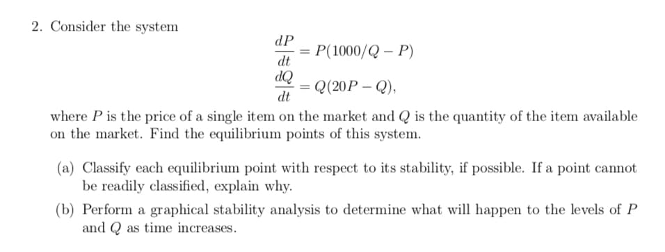 2. Consider the system
dP
P(1000/Q – P)
dt
OP
Q(20P – Q),
dt
where P is the price of a single item on the market and Q is the quantity of the item available
on the market. Find the equilibrium points of this system.
(a) Classify each equilibrium point with respect to its stability, if possible. If a point cannot
be readily classified, explain why.
(b) Perform a graphical stability analysis to determine what will happen to the levels of P
and Q as time increases.
