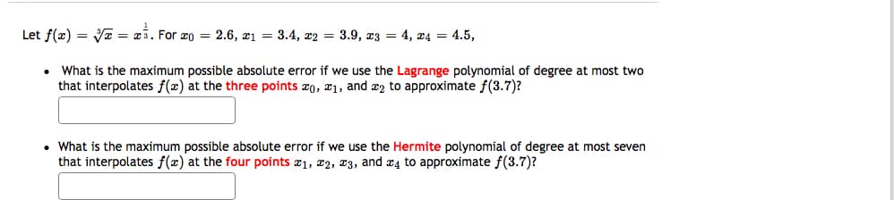 Let f(æ) = Væ = x3. For xo = 2.6, x1 = 3.4, x2 = 3.9, 23 = 4, x4 = 4.5,
What is the maximum possible absolute error if we use the Lagrange polynomial of degree at most two
that interpolates f(x) at the three points æ0, x1, and æ2 to approximate f(3.7)?
• What is the maximum possible absolute error if we use the Hermite polynomial of degree at most seven
that interpolates f(x) at the four points æ1, x2, x3, and x4 to approximate f(3.7)?
