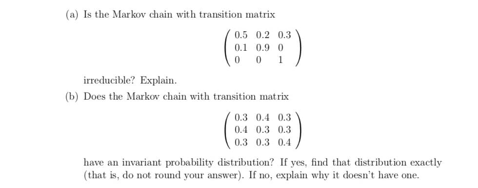 (a) Is the Markov chain with transition matrix
0.5 0.2 0.3
0.1 0.9 0
0 0 1
irreducible? Explain.
(b) Does the Markov chain with transition matrix
0.3 0.4 0.3
0.4 0.3 0.3
0.3 0.3 0.4
have an invariant probability distribution? If yes, find that distribution exactly
(that is, do not round your answer). If no, explain why it doesn't have one.
