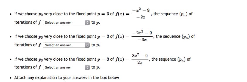 22 – 9
• If we choose po very close to the fixed point p = 3 of f(x) :
the sequence (p,) of
2x
iterations of f Select an answer
| to p.
-22² – 9
• If we choose po very close to the fixed point p = 3 of f(x)
the sequence (p,) of
-3x
iterations of f select an answer
to p.
• If we choose po very close to the fixed point p = 3 of f(x)
the sequence (p,) of
2x
iterations of f select an answer
O to p.
• Attach any explanation to your answers in the box below
