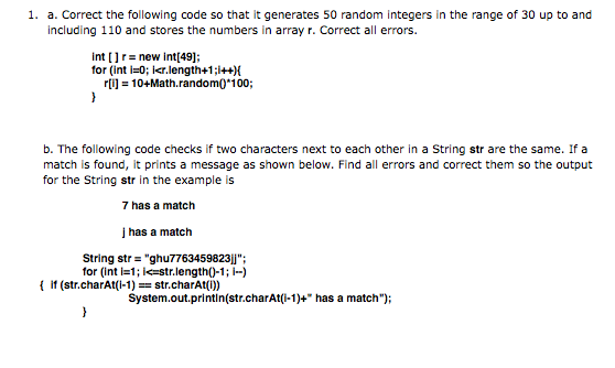 1. a. Correct the following code so that it generates 50 random integers in the range of 30 up to and
including 110 and stores the numbers in array r. Correct all errors.
int []r= new int[49];
for (int i=0; Ikr.length+1;1++){
rij = 10+Math.random0*i00;
b. The following code checks if two characters next to each other in a String str are the same. If a
match is found, it prints a message as shown below. Find all errors and correct them so the output
for the String str in the example is
7 has a match
į has a match
String str = "ghu7763459823jj";
for (int i=1; Ie=str.length()-1; -)
{ if (str.charAt(i-1) == str.charAt(1))
System.out.printlin(str.charAt(i-1)+" has a match");
