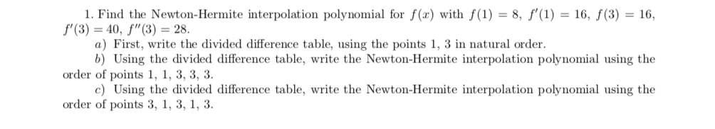 1. Find the Newton-Hermite interpolation polynomial for f(x) with f(1) = 8, ƒ'(1) = 16, ƒ(3) = 16,
f'(3) = 40, f"(3) = 28.
a) First, write the divided difference table, using the points 1, 3 in natural order.
b) Using the divided difference table, write the Newton-Hermite interpolation polynomial using the
order of points 1, 1, 3, 3, 3.
c) Using the divided difference table, write the Newton-Hermite interpolation polynomial using the
order of points 3, 1, 3, 1, 3.
