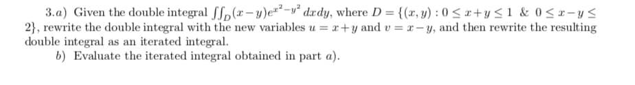 3.a) Given the double integral [f,(x- y)e²*-v° dxdy, where D = {(x, y) : 0 < x+y < 1 & 0< x-y<
2}, rewrite the double integral with the new variables u = x+y and v = x- y, and then rewrite the resulting
double integral as an iterated integral.
b) Evaluate the iterated integral obtained in part a).
