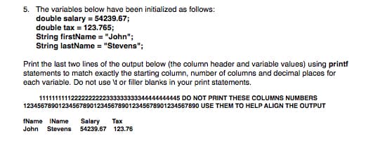 5. The variables below have been initialized as follows:
double salary = 54239.67;
double tax = 123.765;
String firstName = "John";
String lastName = "Stevens";
Print the last two lines of the output below (the column header and variable values) using printf
statements to match exactly the starting column, number of columns and decimal places for
each variable. Do not use \t or filler blanks in your print statements.
11111111112222222222333333333344444444445 DO NOT PRINT THESE COLUMNS NUMBERS
12345678901234567890123456789012345678901234567890 USE THEM TO HELP ALIGN THE OUTPUT
fName IName
Salary
54239.67 123.76
Тах
John
Stevens
