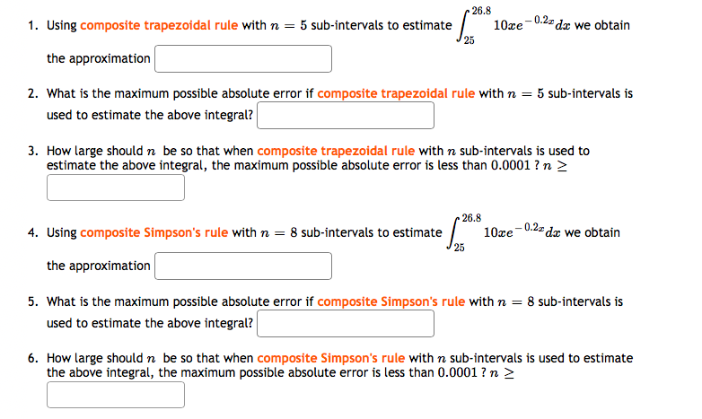 26.8
1. Using composite trapezoidal rule with n =
- 0.2z dx we obtain
5 sub-intervals to estimate
10xe
the approximation
2. What is the maximum possible absolute error if composite trapezoidal rule with n = 5 sub-intervals is
used to estimate the above integral?
3. How large should n be so that when composite trapezoidal rule with n sub-intervals is used to
estimate the above integral, the maximum possible absolute error is less than 0.0001 ? n >
26.8
4. Using composite Simpson's rule with n = 8 sub-intervals to estimate
- 0.2z dx we obtain
10xe
the approximation
5. What is the maximum possible absolute error if composite Simpson's rule with n = 8 sub-intervals is
used to estimate the above integral?
6. How large should n be so that when composite Simpson's rule with n sub-intervals is used to estimate
the above integral, the maximum possible absolute error is less than 0.0001 ? n >
