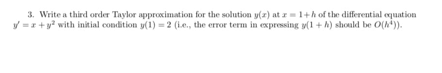 3. Write a third order Taylor approximation for the solution y(x) at r =1+h of the differential equation
y = x + y? with initial condition y(1) = 2 (i.e., the error term in expressing y(1+ h) should be O(h*)).
