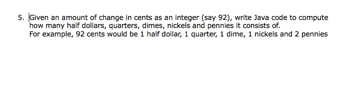 5. Given an amount of change in cents as an integer (say 92), write Java code to compute
how many half dollars, quarters, dimes, nickels and pennies it consists of.
For example, 92 cents would be 1 half dollar, 1 quarter, 1 dime, 1 nickels and 2 pennies
