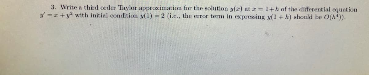 3. Write a third order Taylor approximation for the solution y(r) at r 1+h of the differential equation
y = +y2 with initial condition y(1) = 2 (i.e., the error term in expressing y(1 +h) should be O(h).
