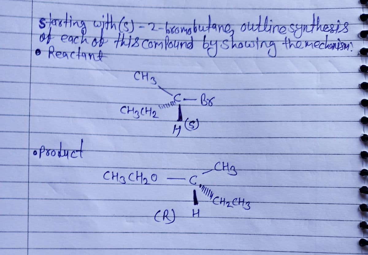 starting with (5)-2-bromobutane, outline synthesis
of each of this compound by showing the mechanism.
• Reactant
CH 3
●Product
Tirth
CH₂CH₂
HIC - Br
с
H
CH3CH₂O
CH₂
Comilly CH₂CH3
(R) H