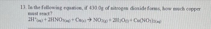 13. In the following equation, if 430.0g of nitrogen dioxide forms, how much copper
must react?
2H(aq) + 2HNO3(aq) + Cu(s) → NO2(g) + 2H₂O()+ Cu(NO3)2(aq)