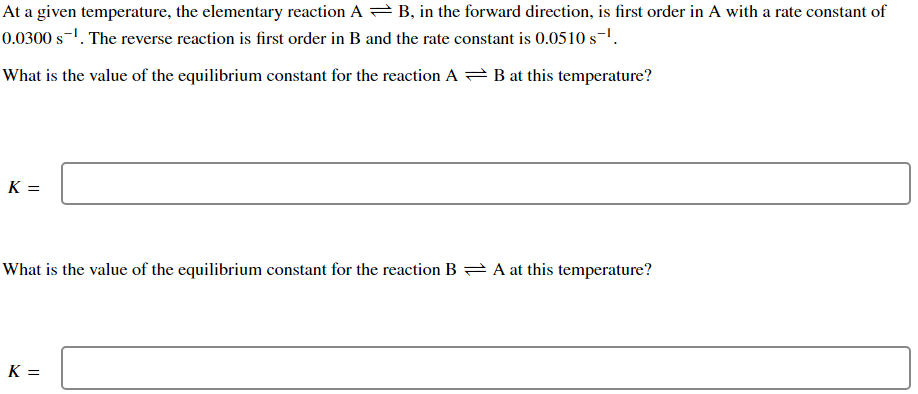 At a given temperature, the elementary reaction AB, in the forward direction, is first order in A with a rate constant of
0.0300 s-¹. The reverse reaction is first order in B and the rate constant is 0.0510 s-¹.
What is the value of the equilibrium constant for the reaction AB at this temperature?
K=
What is the value of the equilibrium constant for the reaction BA at this temperature?
K=