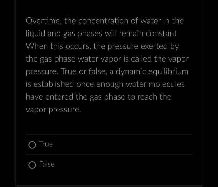 Overtime, the concentration of water in the
liquid and gas phases will remain constant.
When this occurs, the pressure exerted by
the gas phase water vapor is called the vapor
pressure. True or false, a dynamic equilibrium
is established once enough water molecules
have entered the gas phase to reach the
vapor pressure.
True
False