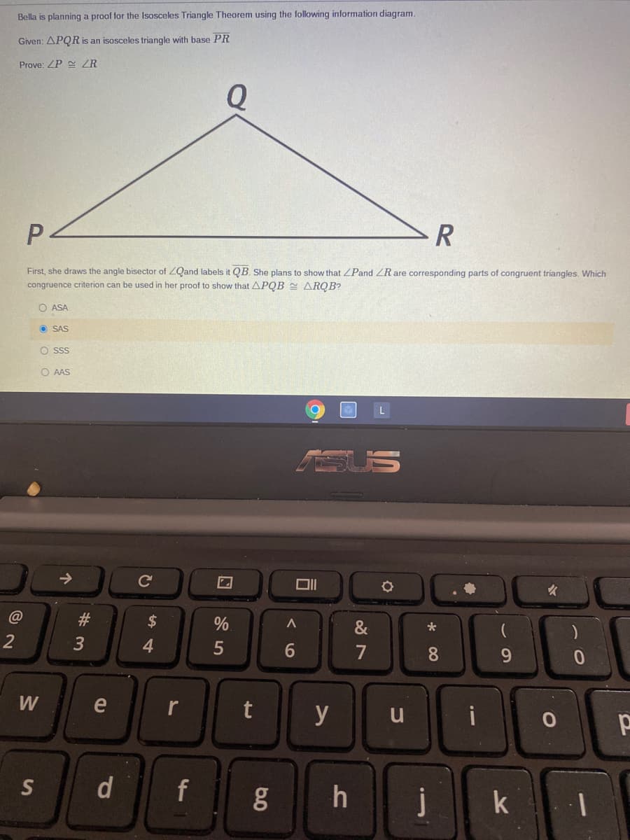 Bella is planning a proof for the Isosceles Triangle Theorem using the following information diagram.
Given: APQR is an isosceles triangle with base PR
Prove: ZP ZR
Q
R
First, she draws the angle bisector of ZQand labels it QB. She plans to show that ZPand ZR are corresponding parts of congruent triangles. Which
congruence criterion can be used in her proof to show that APQB 2 ARQB?
O ASA
O SAS
O sss
O AAS
->
Ce
2$
&
4
7
9.
W
e
y
u
i
S
f
j
k
* 00
