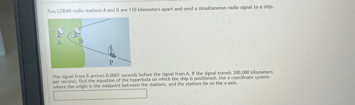 Two LORAN radio stations A and B are 110 kilometers apart and send a simultaneous radio signal to a ship.
A
P.
The signal from B arrives 0.0001 seconds before the signal from A. If the signal travels 300,000 kilometers
per second, find the equation of the hyperbola on which the ship is positioned. Use a coordinate system
where the origin is the midpoint between the stations, and the stations lie on the x-axis.
