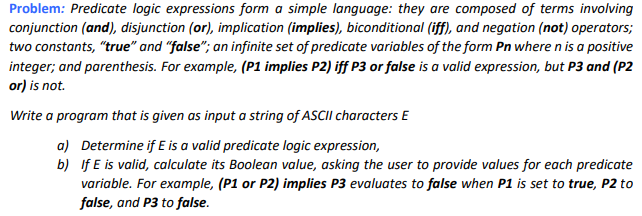 Problem: Predicate logic expressions form a simple language: they are composed of terms involving
conjunction (and), disjunction (or), implication (implies), biconditional (iff), and negation (not) operators;
two constants, "true" and "false"; an infinite set of predicate variables of the form Pn where n is a positive
integer; and parenthesis. For example, (P1 implies P2) iff P3 or false is a valid expression, but P3 and (P2
or) is not.
Write a program that is given as input a string of ASCII characters E
Determine if E is a valid predicate logic expression,
If E is valid, calculate its Boolean value, asking the user to provide values for each predicate
variable. For example, (P1 or P2) implies P3 evaluates to false when P1 is set to true, P2 to
false, and P3 to false.
a)
b)