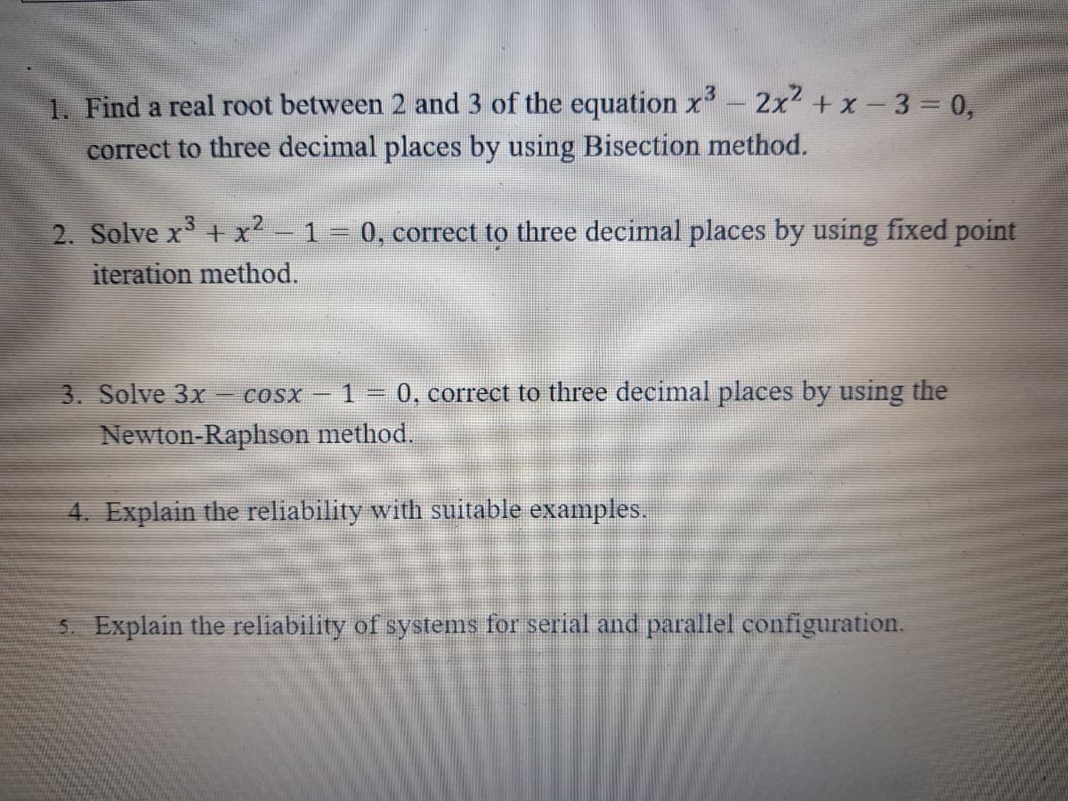 1. Find a real root between 2 and 3 of the equation x- 2x2+ x-3 0,
correct to three decimal places by using Bisection method.
3.
2. Solve x +x²
iteration method.
1
0, correct to three decimal places by using fixed point
3. Solve 3x
1 = 0, correct to three decimal places by using the
- COSX –
Newton-Raphson method.
4. Explain the reliability with suitable examples.
5. Explain the reliability of systems for serial and parallel configuration.
