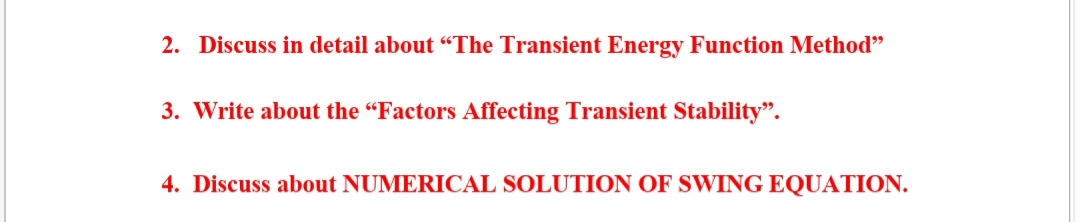 2. Discuss in detail about “The Transient Energy Function Method"
3. Write about the “Factors Affecting Transient Stability".
4. Discuss about NUMERICAL SOLUTION OF SWING EQUATION.
