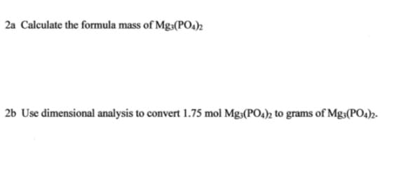 2a Calculate the formula mass of Mg,(PO4)2
2b Use dimensional analysis to convert 1.75 mol Mg,(PO4); to grams of Mg,(PO4)z.
