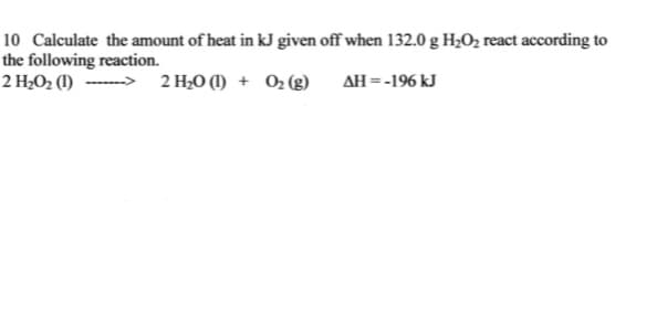 10 Calculate the amount of heat in kJ given off when 132.0 g H2O2 react according to
the following reaction.
2 H¿O2 (1) ------> 2 H;O (1) + O2 (g)
AH =-196 kJ
