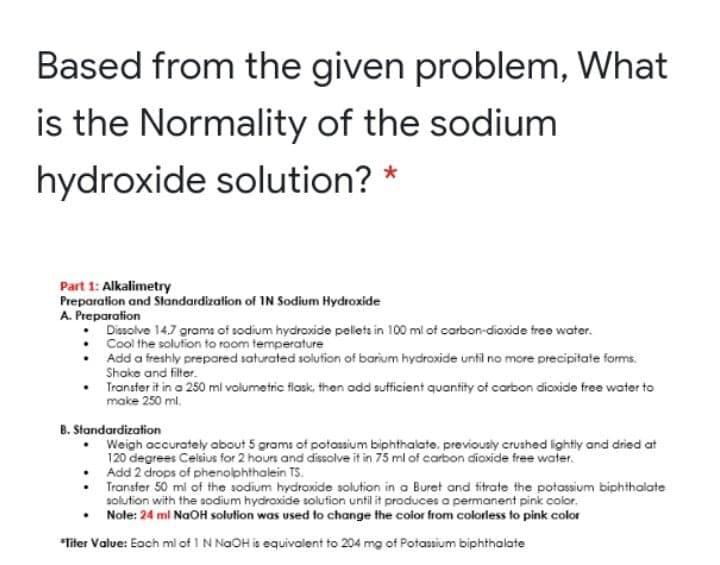 Based from the given problem, What
is the Normality of the sodium
hydroxide solution? *
Part 1: Alkalimetry
Preparation and Slandardization of IN Sodium Hydroxide
A. Preparation
Dissolve 14.7 grams of sodium hydroxide pelets in 100 ml of carbon-diaxide free water.
Cool the solution to room temperature
Add a freshly prepared saturated solution of barium hydroxide until no more precipitate forms.
Shake and filtor.
Transfer it in a 250 mi volumetric flask, then add sufficient quantity of carbon dioxide free water to
make 250 ml.
B. Standardization
Weigh accurately about 5 grams of potassium biphthalate, previously crushed lightly and dried at
120 degrees Celsius for 2 hours and dissolve it in 75 ml of carbon dioxide free water.
Add 2 drops of phenolphthalein TS.
• Transfer 50 ml of the sodium hydroxide solution in a Buret and titrate the potassium biphthalate
solution with the sodium hydroxide solution until it produces a permanent pink color.
Note: 24 ml NaOH solution was used to change the color from colorless to pink color
*Titer Value: Each mi of 1 N NaOH is equivalent to 204 mg of Potassium biphthalate
