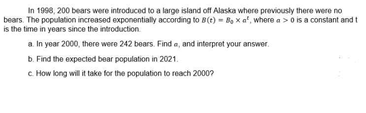 In 1998, 200 bears were introduced to a large island off Alaska where previously there were no
bears. The population increased exponentially according to B(t) = Bo x a', where a > o is a constant and t
is the time in years since the introduction.
a. In year 2000, there were 242 bears. Find a, and interpret your answer.
b. Find the expected bear population in 2021.
c. How long will it take for the population to reach 2000?
