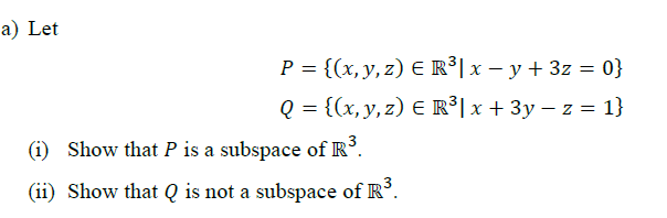 Let
P = {(x, y, z) E R³|x – y + 3z = 0}
Q = {(x, y, z) E R³| x + 3y – z = 1}
(i) Show that P is a subspace of R°.
(ii) Show that Q is not a subspace of R°.
