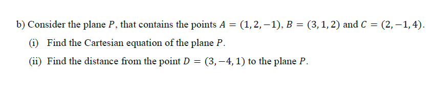 Consider the plane P, that contains the points A = (1,2, –1), B = (3, 1, 2) and C = (2, – 1, 4).
%3D
(i) Find the Cartesian equation of the plane P.
(ii) Find the distance from the point D = (3, –4, 1) to the plane P.
