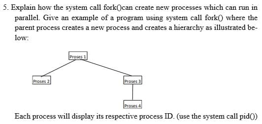 5. Explain how the system call fork()can create new processes which can run in
parallel. Give an example of a program using system call fork() where the
parent process creates a new process and creates a hierarchy as illustrated be-
low:
Proses 1
Proses 2
Proses 3
Proses 4
Each process will display its respective process ID. (use the system call pid()
