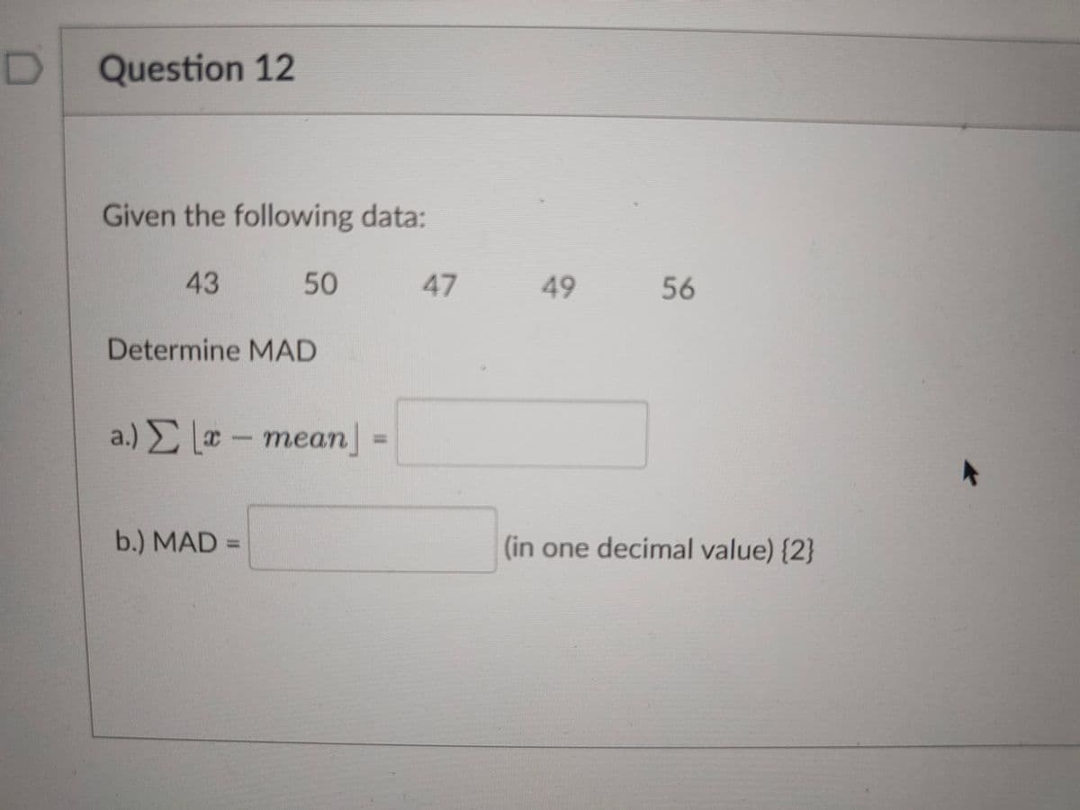 D]
Question 12
Given the following data:
43
50
47
49 56
Determine MAD
a) Σ -mean -
a.) Σ ο
теаn
-
b.) MAD
(in one decimal value) {2}
